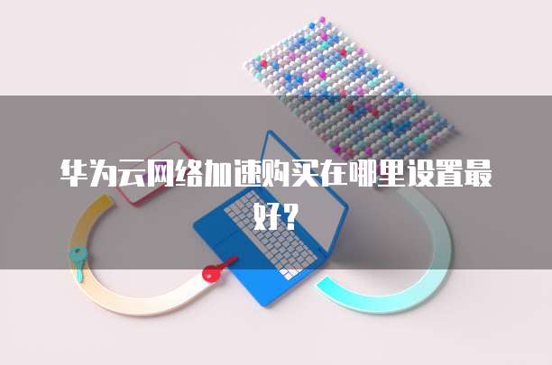 华为云网络加速购买在哪里设置最好?