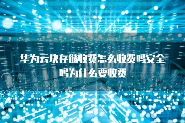 华为云块存储收费怎么收费吗安全吗为什么要收费