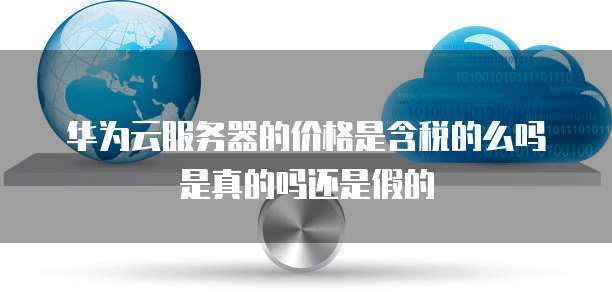 华为云服务器的价格是含税的么吗是真的吗还是假的