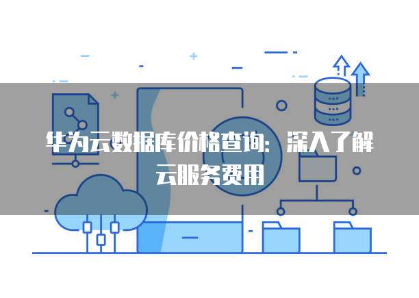 华为云数据库价格查询:深入了解云服务费用