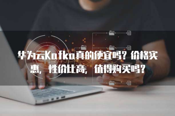 华为云Kafka真的便宜吗？价格实惠，性价比高，值得购买吗？