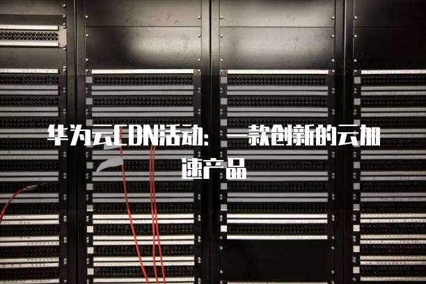 华为云CDN活动:一款创新的云加速产品
