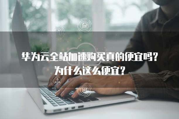 华为云全站加速购买真的便宜吗？为什么这么便宜？