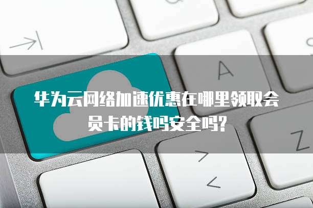 华为云网络加速优惠在哪里领取会员卡的钱吗安全吗?