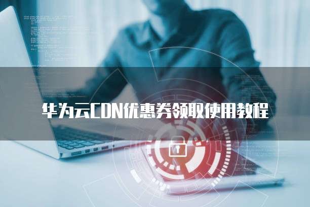 华为云CDN优惠券领取使用教程