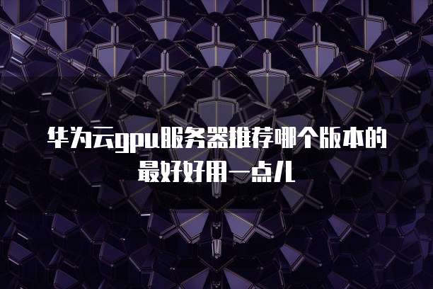 华为云gpu服务器推荐哪个版本的最好好用一点儿