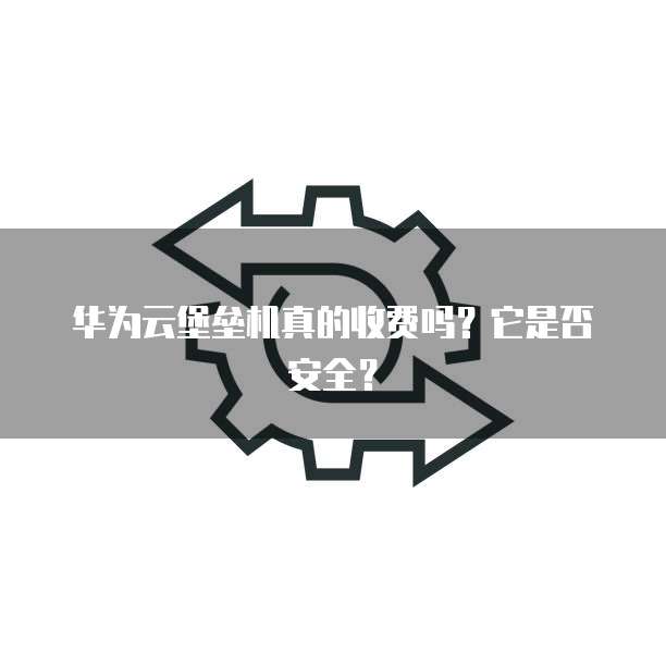 华为云堡垒机真的收费吗？它是否安全？