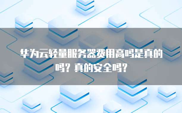 华为云轻量服务器费用高吗是真的吗?真的安全吗?