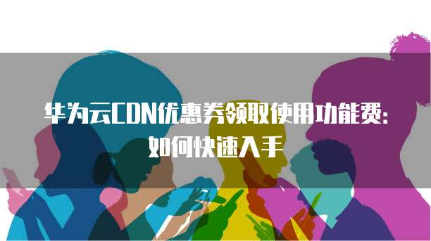 华为云CDN优惠券领取使用功能费:如何快速入手