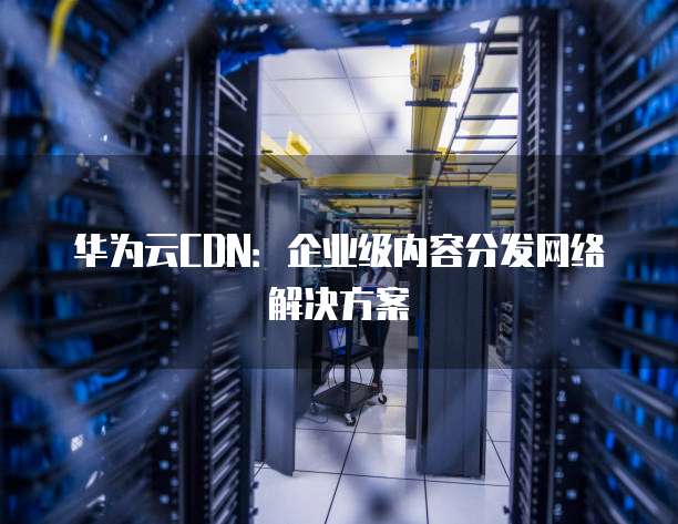 华为云CDN:企业级内容分发网络解决方案