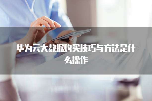 华为云大数据购买技巧与方法是什么操作