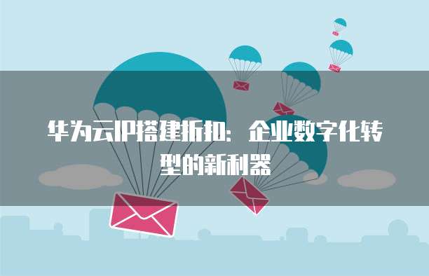 华为云IP搭建折扣:企业数字化转型的新利器