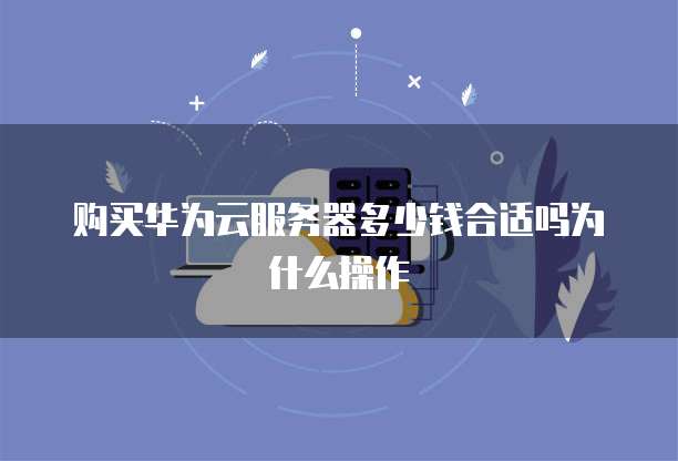 购买华为云服务器多少钱合适吗为什么操作