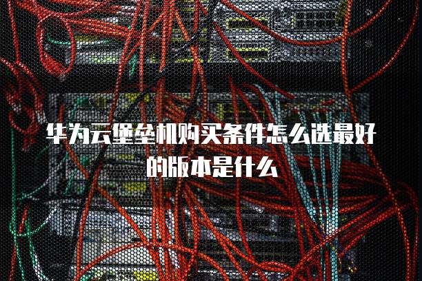 华为云堡垒机购买条件怎么选最好的版本是什么