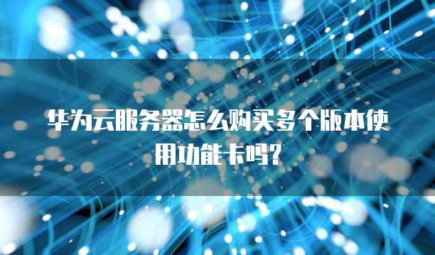 华为云服务器怎么购买多个版本使用功能卡吗?