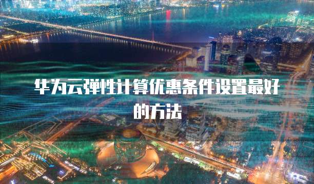 华为云弹性计算优惠条件设置最好的方法