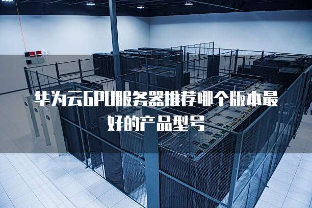 华为云GPU服务器推荐哪个版本最好的产品型号