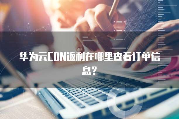 华为云CDN返利在哪里查看订单信息?