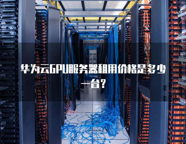 华为云GPU服务器租用价格是多少一台?