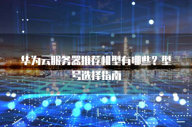 华为云服务器推荐机型有哪些?型号选择指南