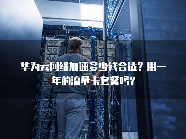 华为云网络加速多少钱合适？用一年的流量卡套餐吗？