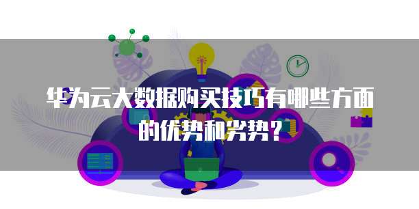 华为云大数据购买技巧有哪些方面的优势和劣势？