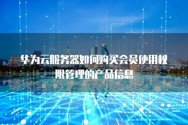 华为云服务器如何购买会员使用权限管理的产品信息