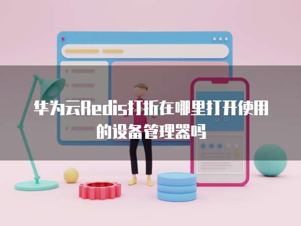 华为云Redis打折在哪里打开使用的设备管理器吗