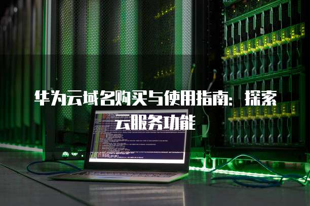 华为云域名购买与使用指南:探索云服务功能
