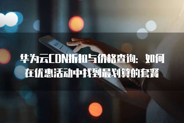 华为云CDN折扣与价格查询:如何在优惠活动中找到最划算的套餐