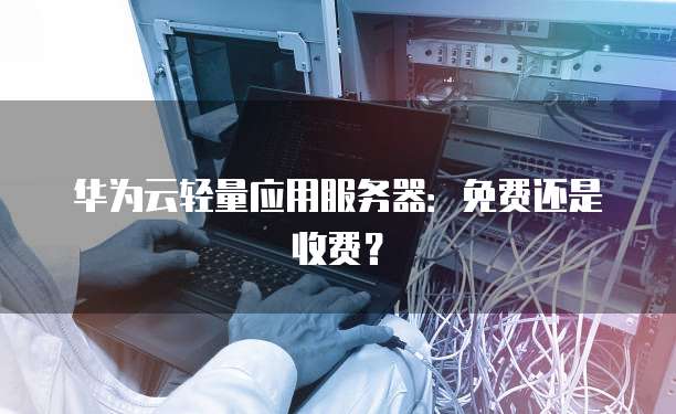 华为云轻量应用服务器：免费还是收费？