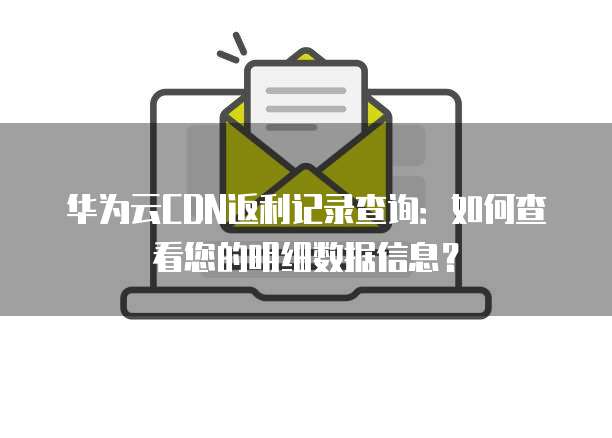 华为云CDN返利记录查询:如何查看您的明细数据信息?