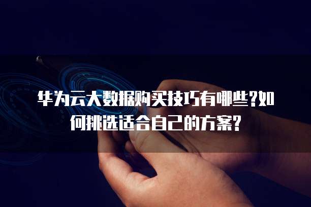 华为云大数据购买技巧有哪些?如何挑选适合自己的方案?