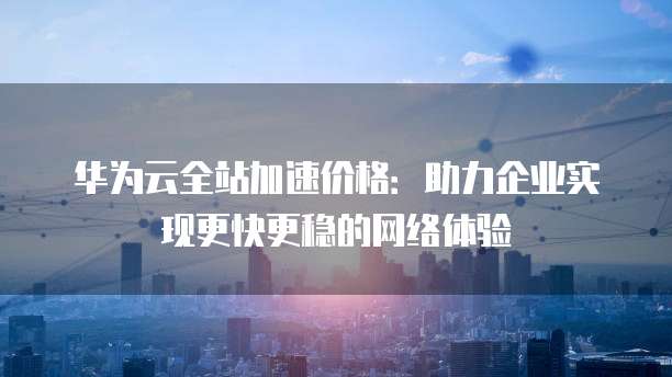 华为云全站加速价格:助力企业实现更快更稳的网络体验