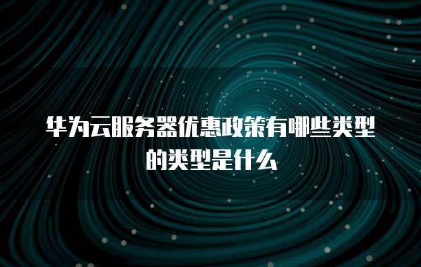 华为云服务器优惠政策有哪些类型的类型是什么