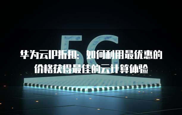 华为云IP折扣:如何利用最优惠的价格获得最佳的云计算体验