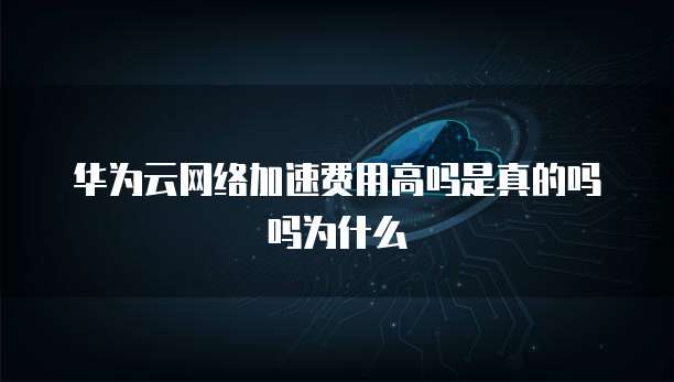 华为云网络加速费用高吗是真的吗吗为什么