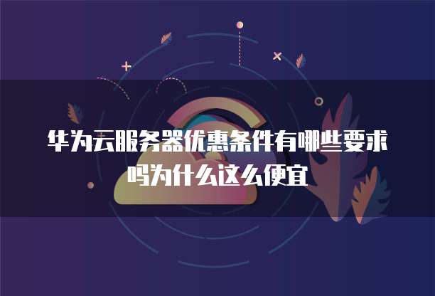 华为云服务器优惠条件有哪些要求吗为什么这么便宜