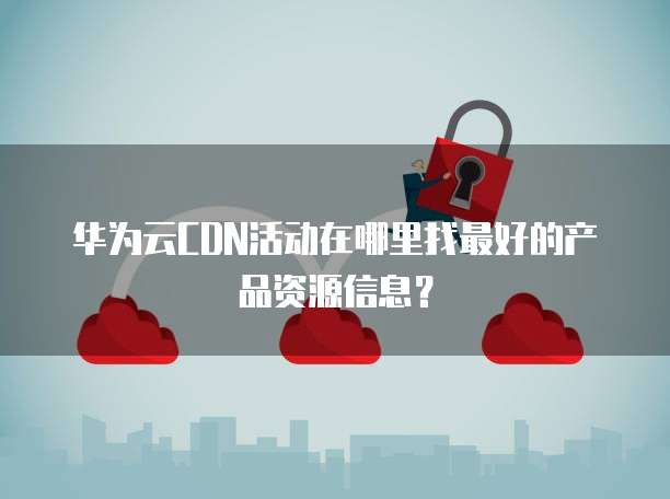 华为云CDN活动在哪里找最好的产品资源信息？