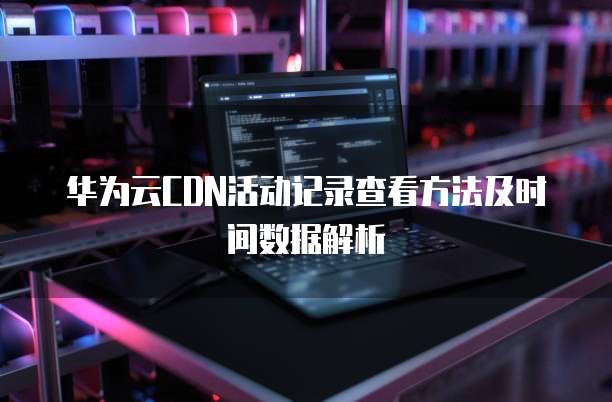 华为云CDN活动记录查看方法及时间数据解析