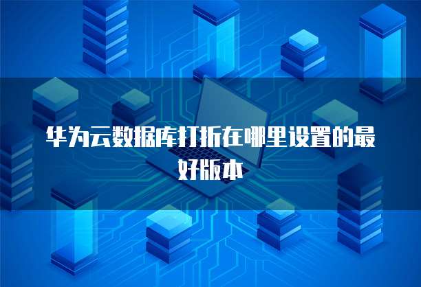 华为云数据库打折在哪里设置的最好版本