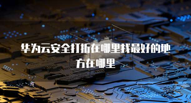 华为云安全打折在哪里找最好的地方在哪里
