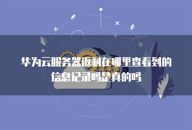 华为云服务器返利在哪里查看到的信息记录吗是真的吗