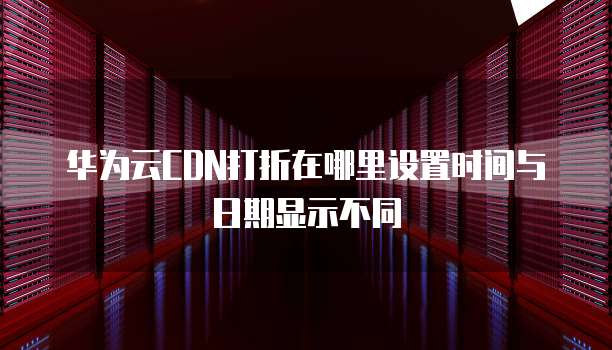 华为云CDN打折在哪里设置时间与日期显示不同
