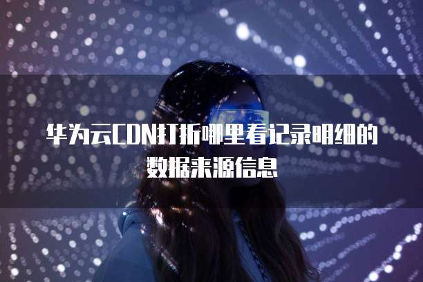 华为云CDN打折哪里看记录明细的数据来源信息