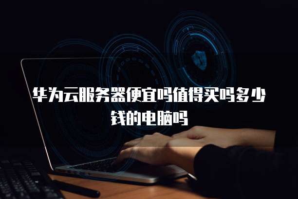 华为云服务器便宜吗值得买吗多少钱的电脑吗