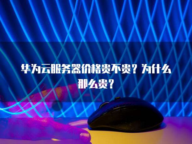 华为云服务器价格贵不贵?为什么那么贵?