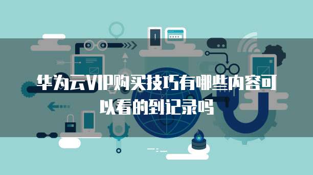 华为云VIP购买技巧有哪些内容可以看的到记录吗