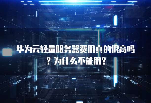 华为云轻量服务器费用真的很高吗?为什么不能用?