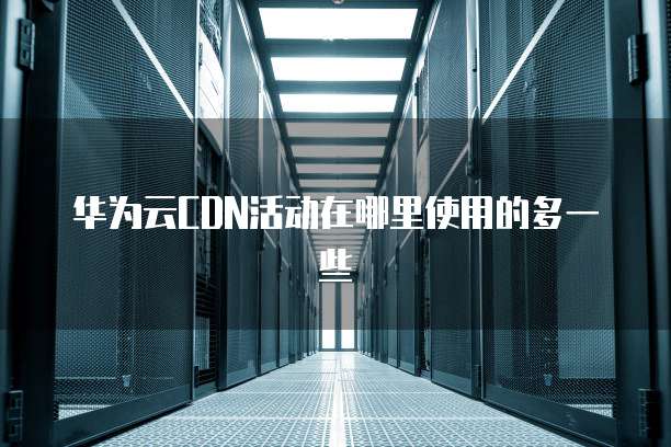 华为云CDN活动在哪里使用的多一些